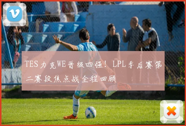TES力克WE晋级四强！LPL季后赛第二赛段焦点战全程回顾