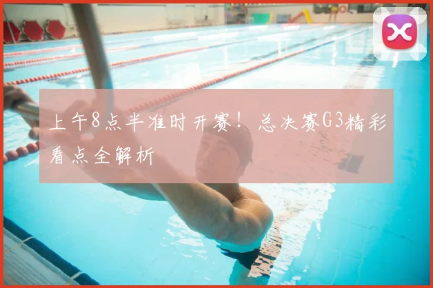 上午8点半准时开赛！总决赛G3精彩看点全解析