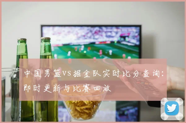 中国男篮vs掘金队实时比分查询:即时更新与比赛回放